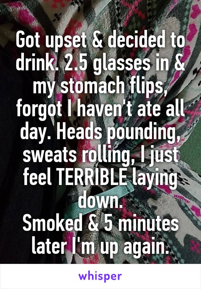 Got upset & decided to drink. 2.5 glasses in & my stomach flips, forgot I haven't ate all day. Heads pounding, sweats rolling, I just feel TERRIBLE laying down.
Smoked & 5 minutes later I'm up again.
