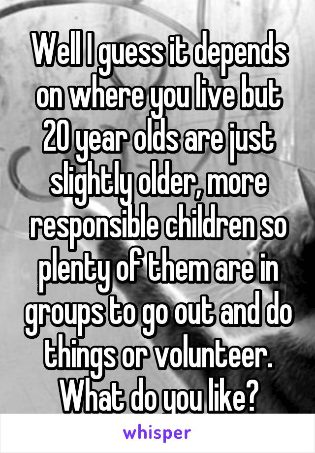 Well I guess it depends on where you live but 20 year olds are just slightly older, more responsible children so plenty of them are in groups to go out and do things or volunteer. What do you like?
