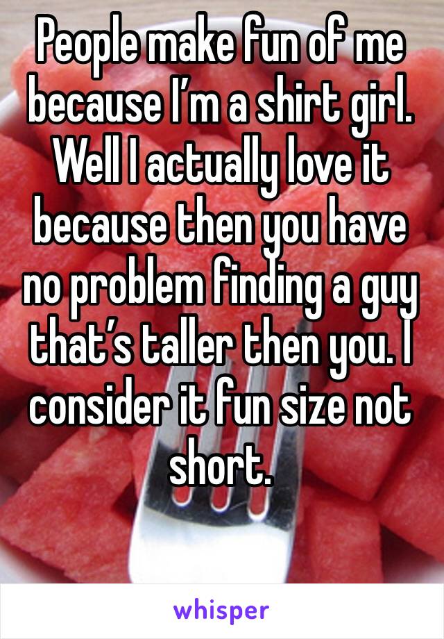 People make fun of me because I’m a shirt girl. Well I actually love it because then you have no problem finding a guy that’s taller then you. I consider it fun size not short. 