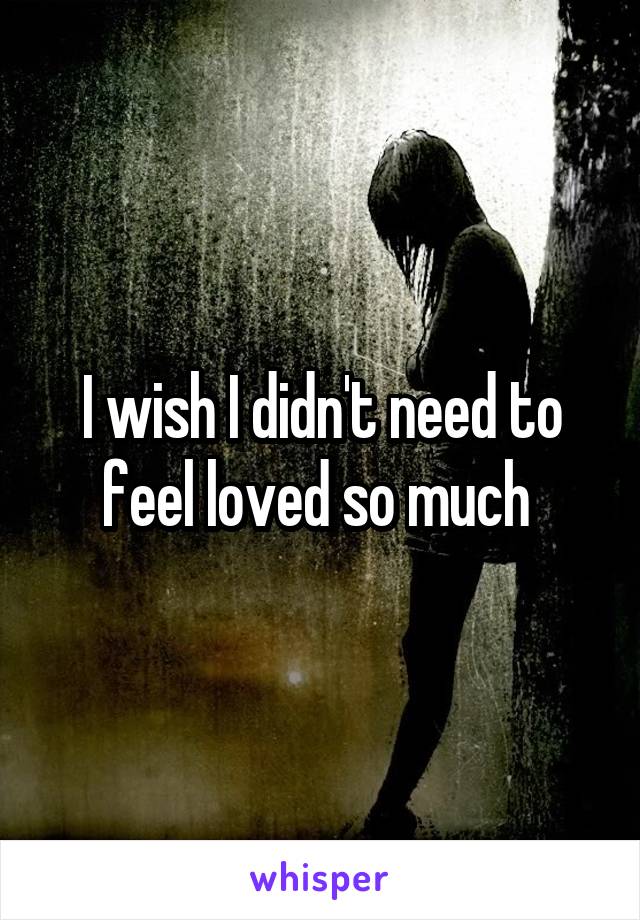 I wish I didn't need to feel loved so much 