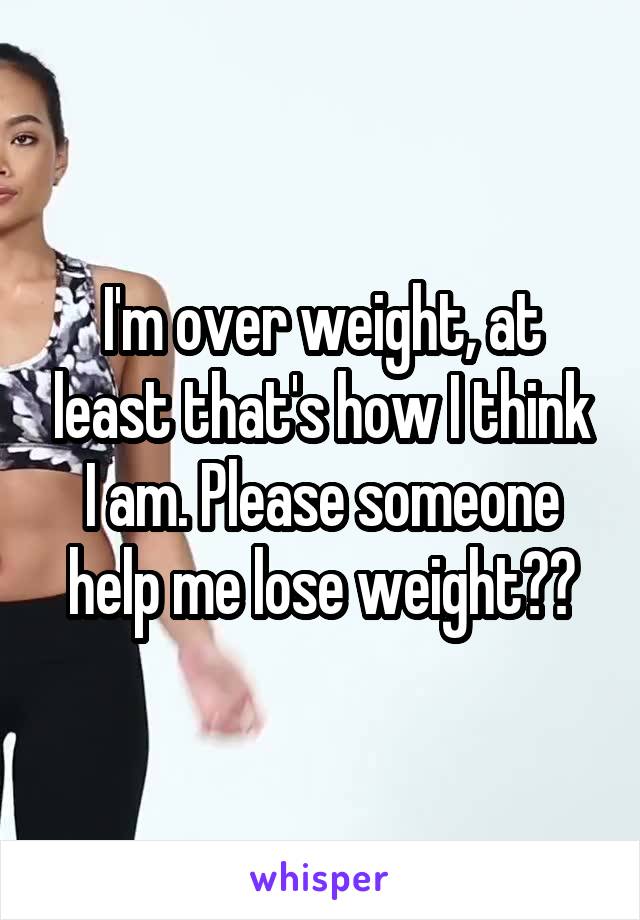 I'm over weight, at least that's how I think I am. Please someone help me lose weight??