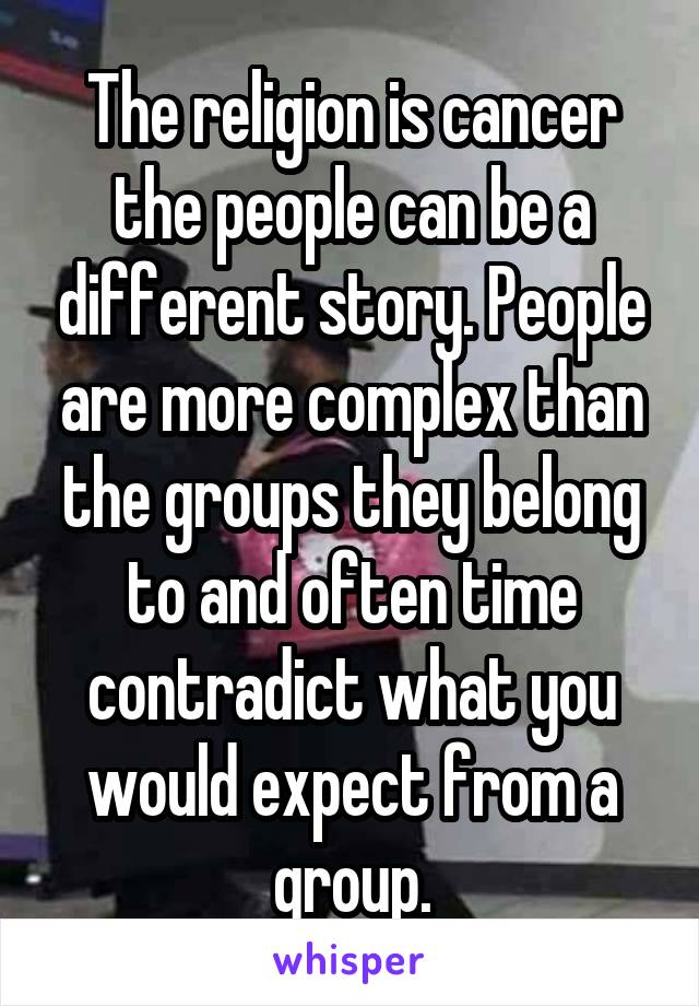 The religion is cancer the people can be a different story. People are more complex than the groups they belong to and often time contradict what you would expect from a group.
