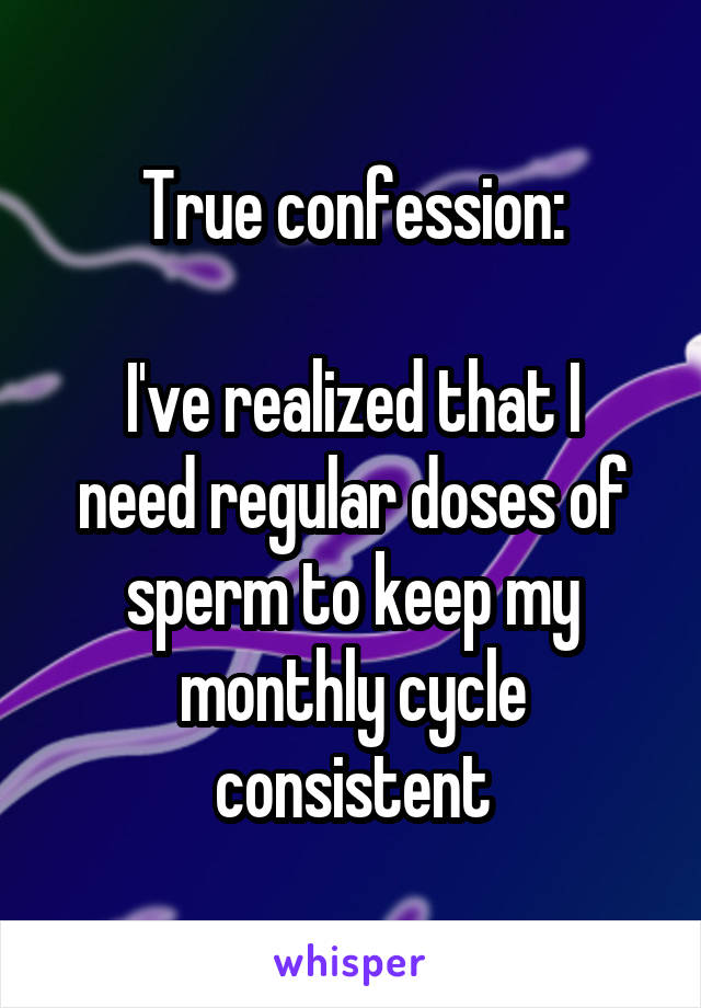 True confession:

I've realized that I need regular doses of sperm to keep my monthly cycle consistent