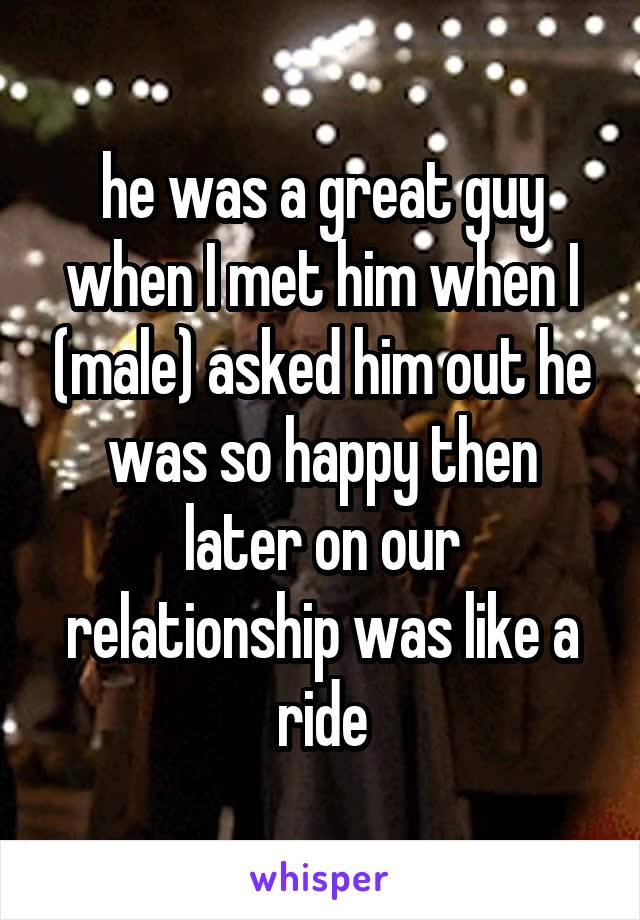 he was a great guy when I met him when I (male) asked him out he was so happy then later on our relationship was like a ride