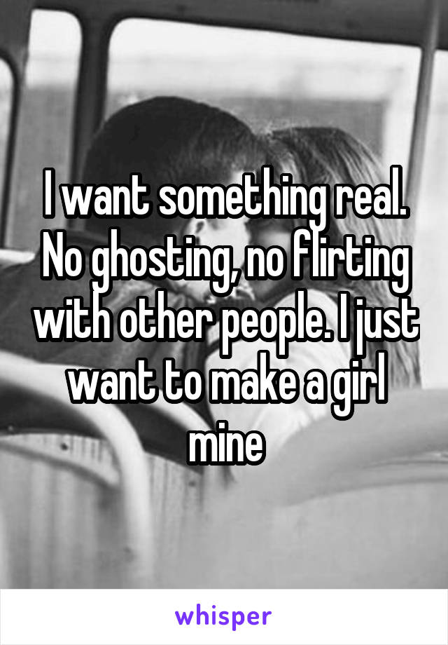 I want something real. No ghosting, no flirting with other people. I just want to make a girl mine