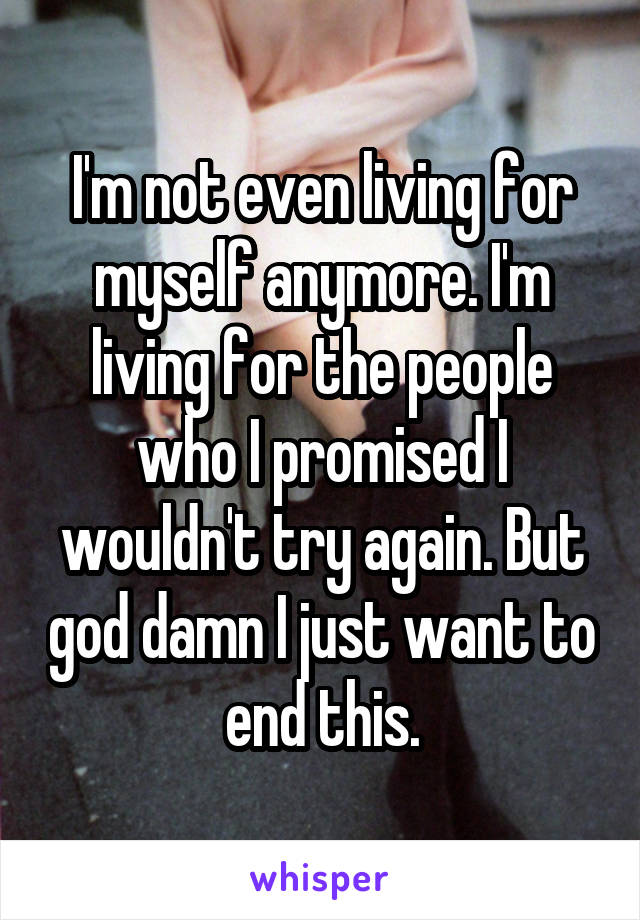 I'm not even living for myself anymore. I'm living for the people who I promised I wouldn't try again. But god damn I just want to end this.