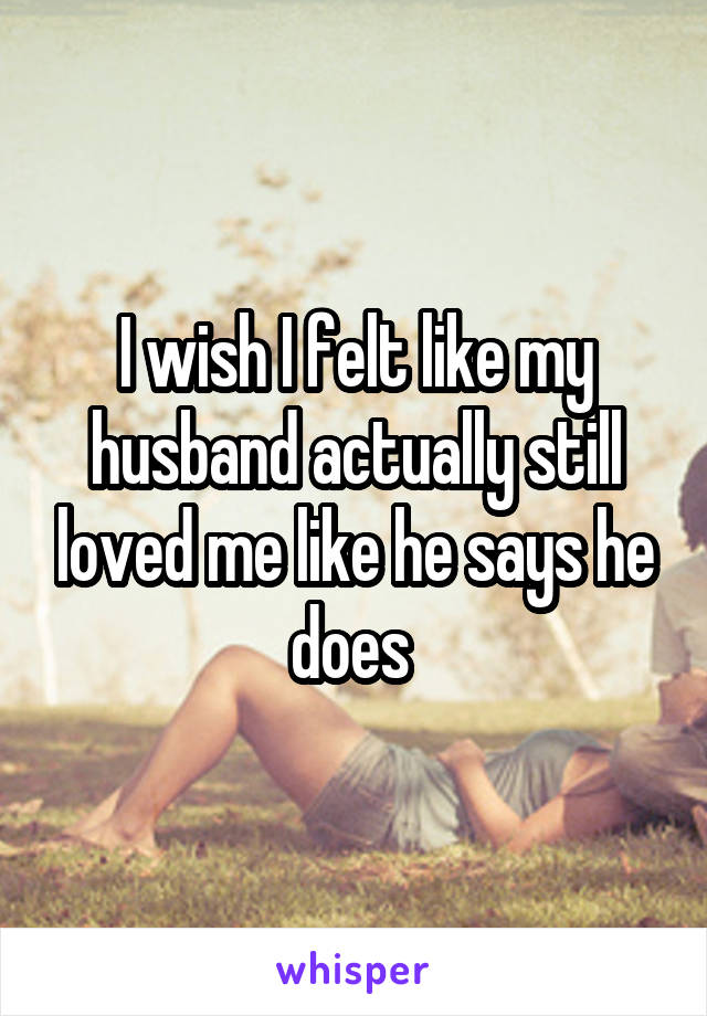 I wish I felt like my husband actually still loved me like he says he does 