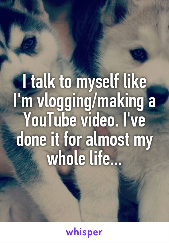 I talk to myself like I'm vlogging/making a YouTube video. I've done it for almost my whole life...