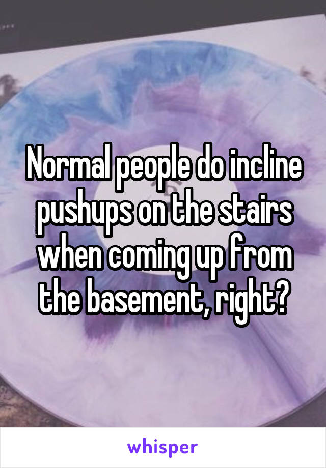 Normal people do incline pushups on the stairs when coming up from the basement, right?