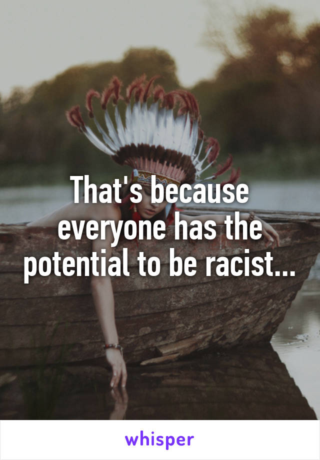 That's because everyone has the potential to be racist...