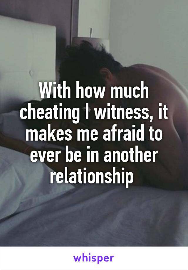 With how much cheating I witness, it makes me afraid to ever be in another relationship 