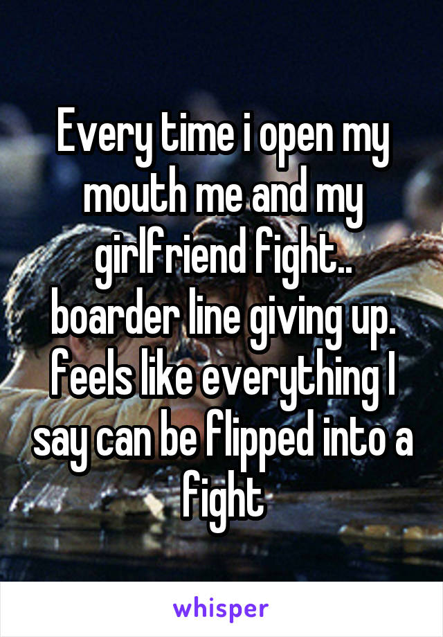 Every time i open my mouth me and my girlfriend fight.. boarder line giving up. feels like everything I say can be flipped into a fight