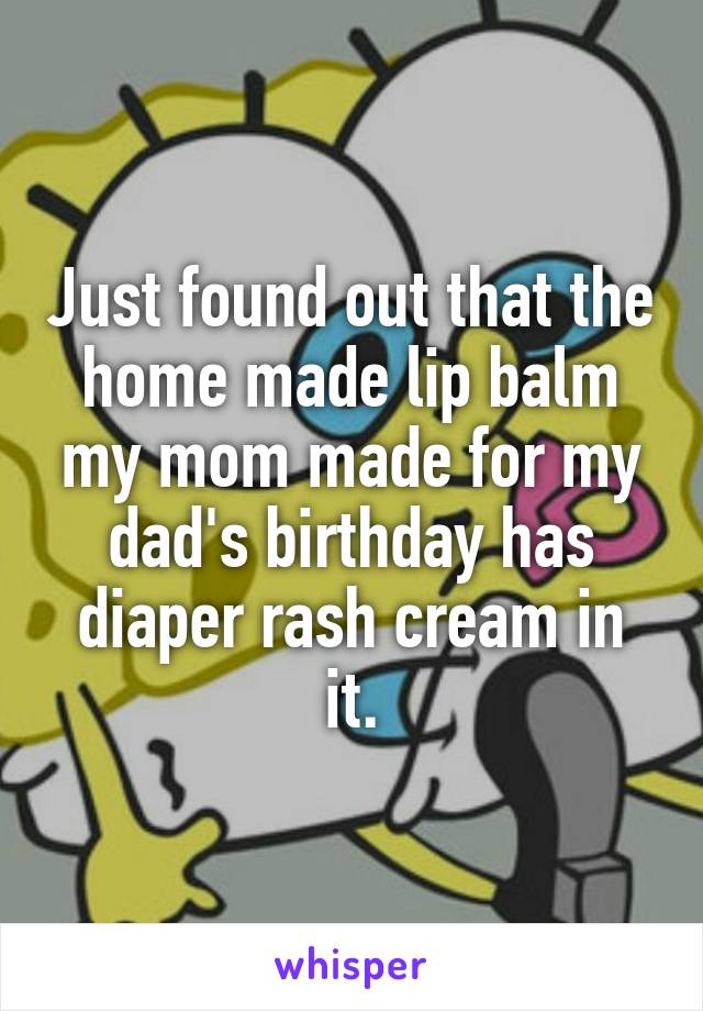 Just found out that the home made lip balm my mom made for my dad's birthday has diaper rash cream in it.