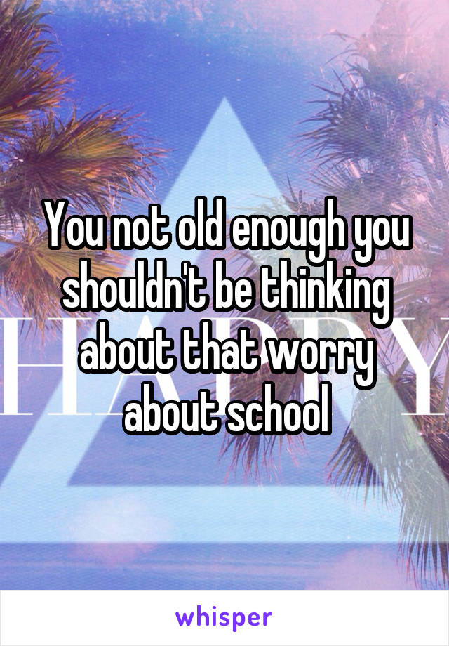You not old enough you shouldn't be thinking about that worry about school