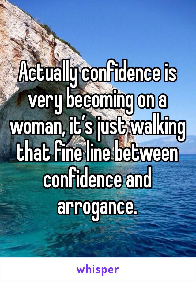 Actually confidence is very becoming on a woman, it’s just walking that fine line between confidence and arrogance.