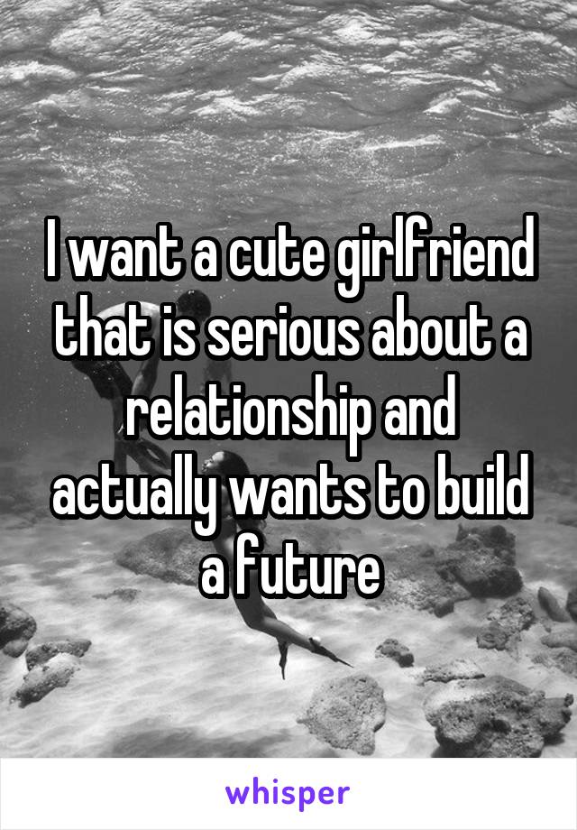 I want a cute girlfriend that is serious about a relationship and actually wants to build a future