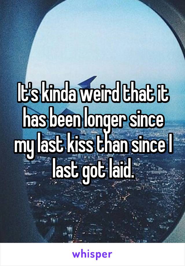 It's kinda weird that it has been longer since my last kiss than since I last got laid.