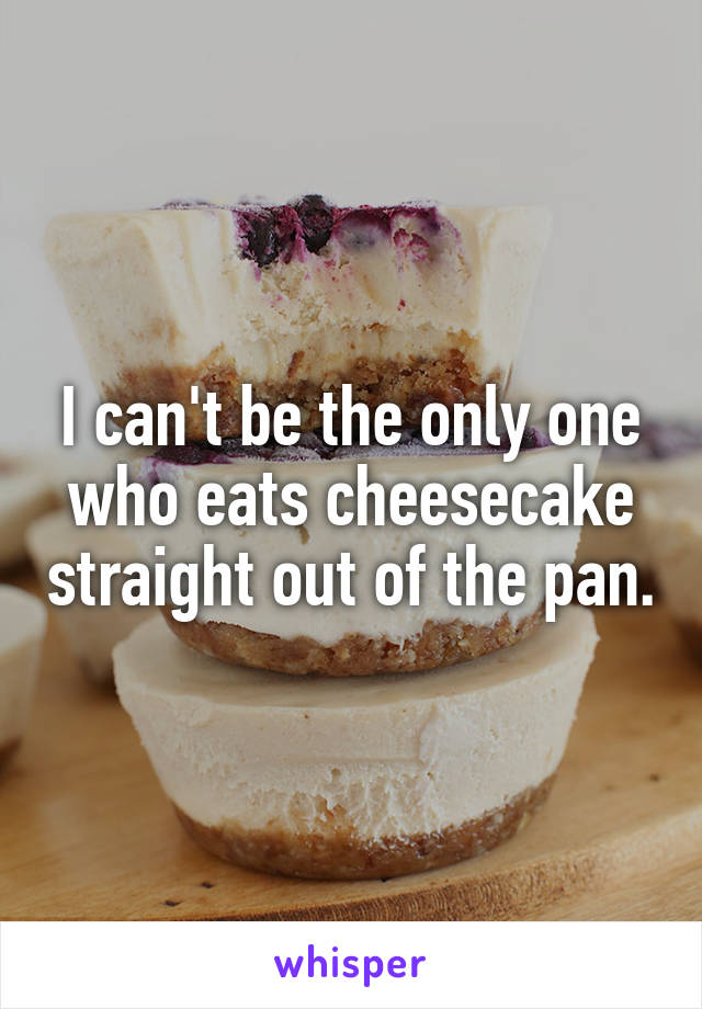 I can't be the only one who eats cheesecake straight out of the pan.
