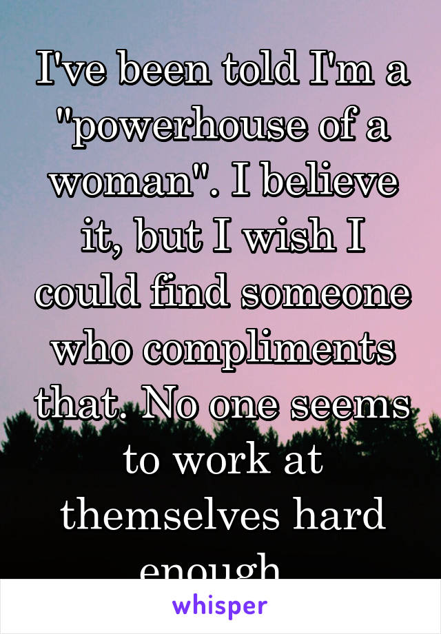 I've been told I'm a "powerhouse of a woman". I believe it, but I wish I could find someone who compliments that. No one seems to work at themselves hard enough. 