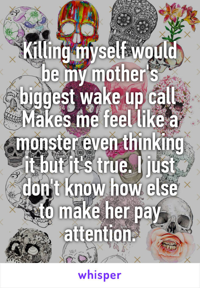 Killing myself would be my mother's biggest wake up call  Makes me feel like a monster even thinking it but it's true. I just don't know how else to make her pay attention.