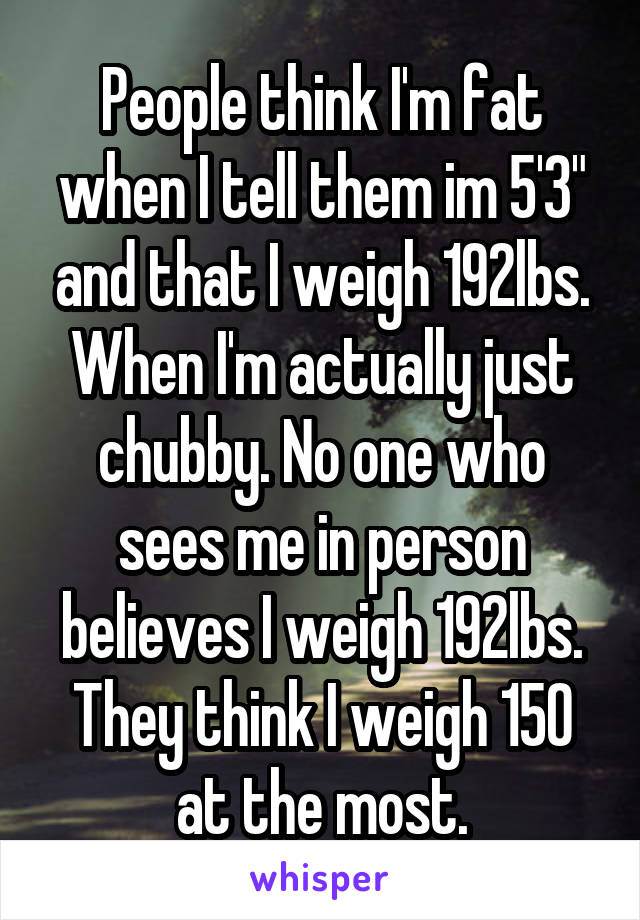 People think I'm fat when I tell them im 5'3" and that I weigh 192lbs. When I'm actually just chubby. No one who sees me in person believes I weigh 192lbs. They think I weigh 150 at the most.