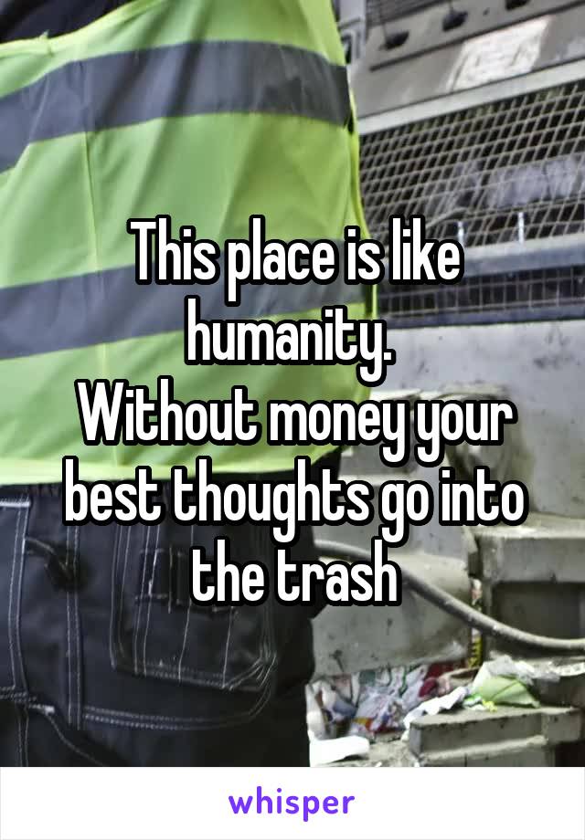 This place is like humanity. 
Without money your best thoughts go into the trash