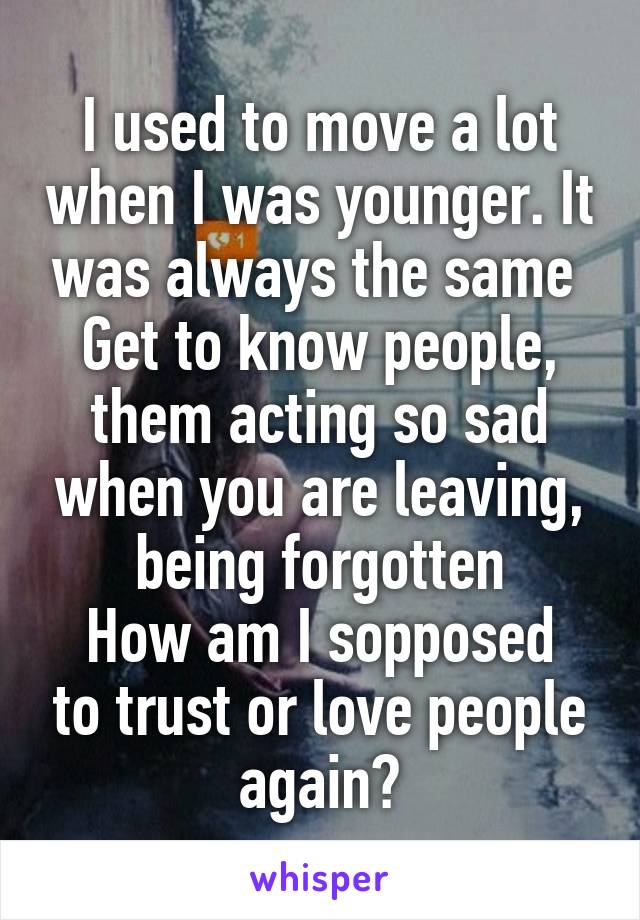 I used to move a lot when I was younger. It was always the same 
Get to know people, them acting so sad when you are leaving, being forgotten
How am I sopposed to trust or love people again?