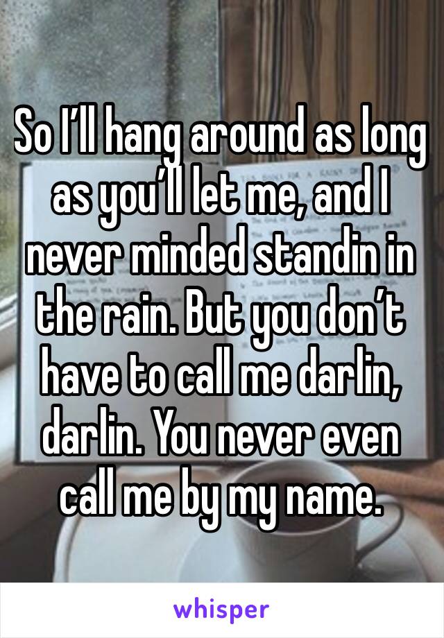 So I’ll hang around as long as you’ll let me, and I never minded standin in the rain. But you don’t have to call me darlin, darlin. You never even call me by my name.