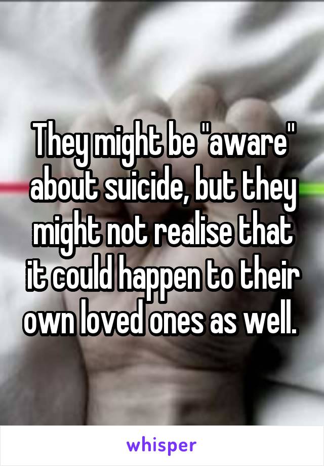 They might be "aware" about suicide, but they might not realise that it could happen to their own loved ones as well. 