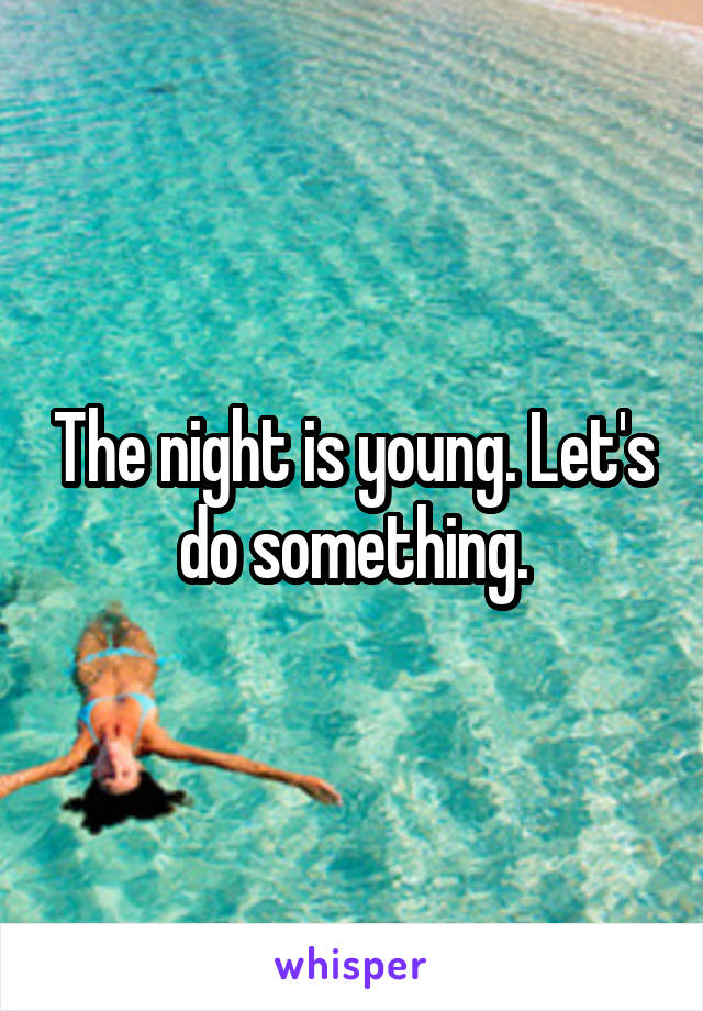 The night is young. Let's do something.