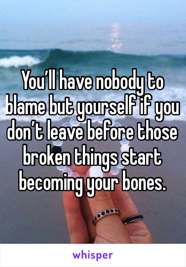 You’ll have nobody to blame but yourself if you don’t leave before those broken things start becoming your bones. 