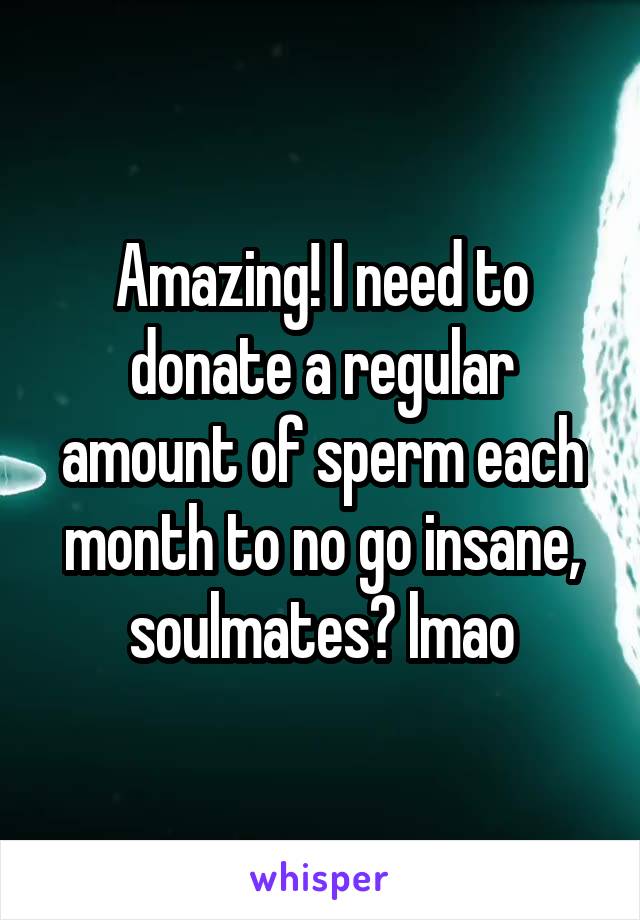 Amazing! I need to donate a regular amount of sperm each month to no go insane, soulmates? lmao