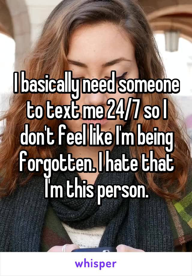 I basically need someone to text me 24/7 so I don't feel like I'm being forgotten. I hate that I'm this person.