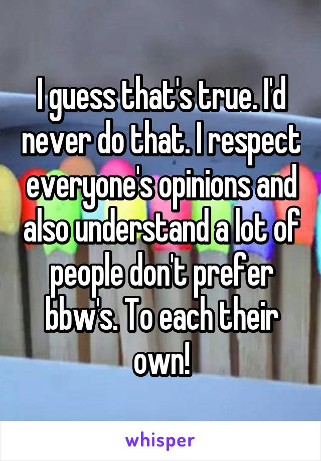I guess that's true. I'd never do that. I respect everyone's opinions and also understand a lot of people don't prefer bbw's. To each their own!