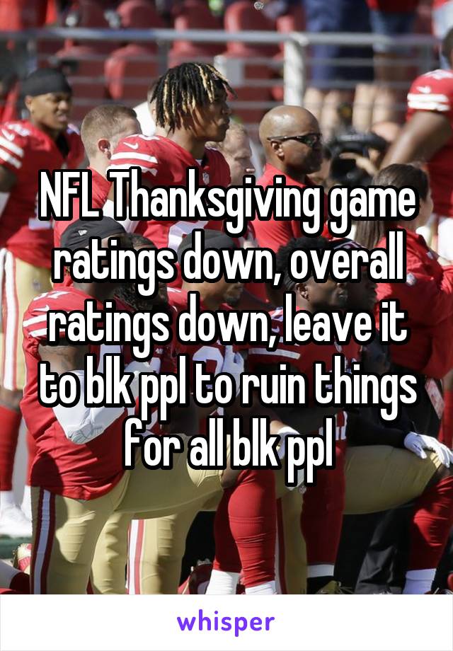 NFL Thanksgiving game ratings down, overall ratings down, leave it to blk ppl to ruin things for all blk ppl