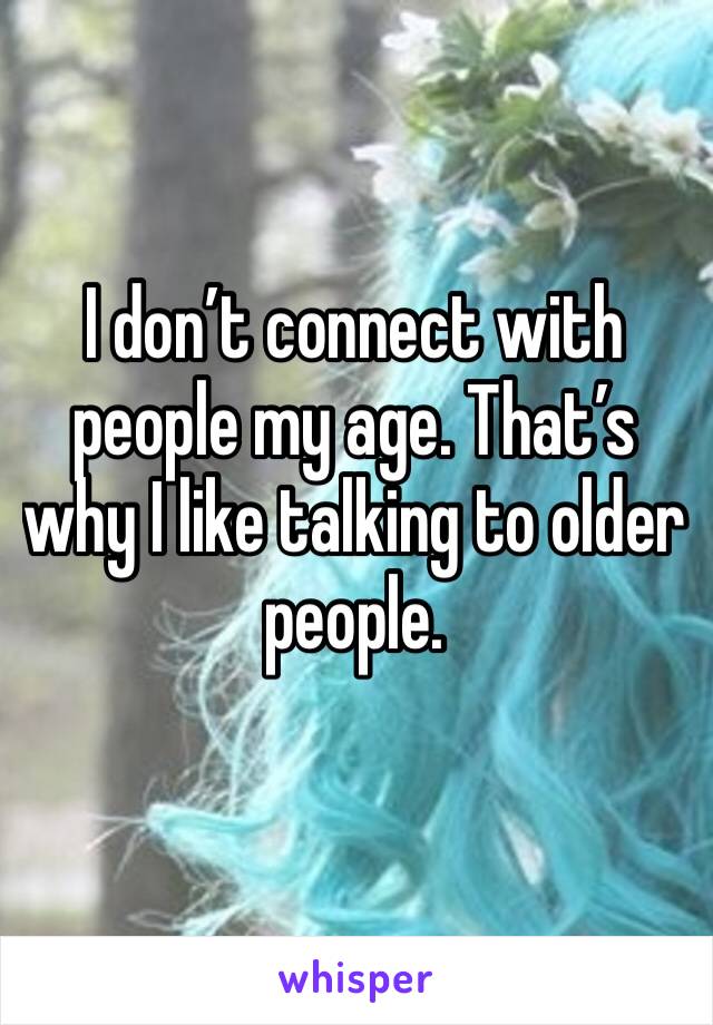 I don’t connect with people my age. That’s why I like talking to older people.