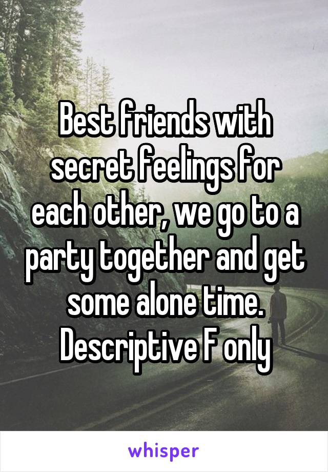 Best friends with secret feelings for each other, we go to a party together and get some alone time. Descriptive F only