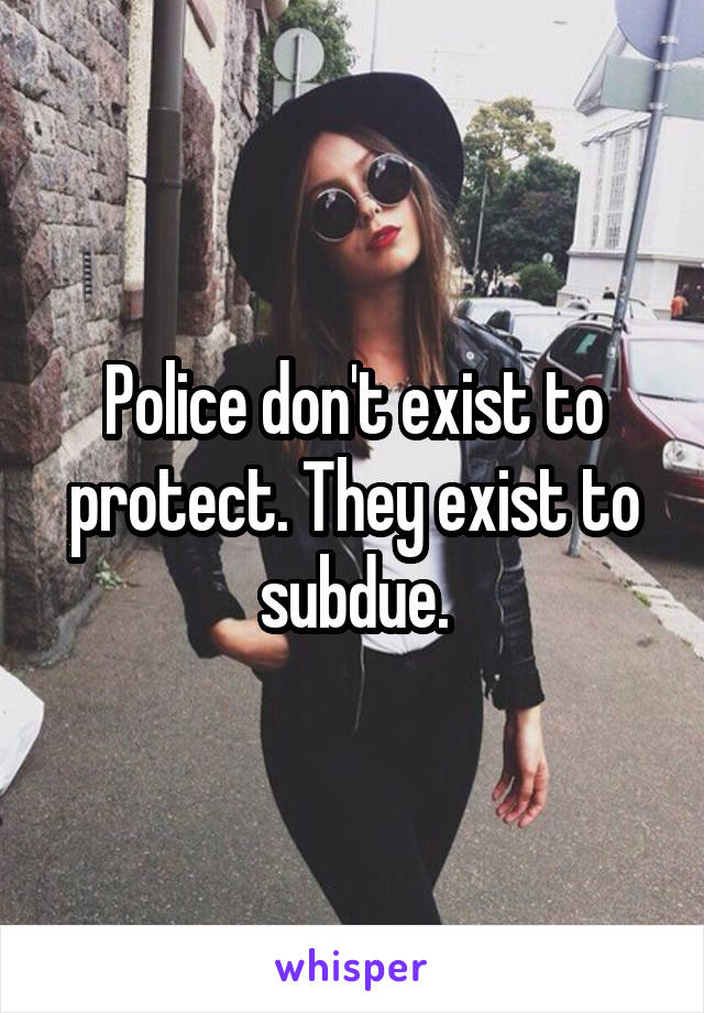 Police don't exist to protect. They exist to subdue.