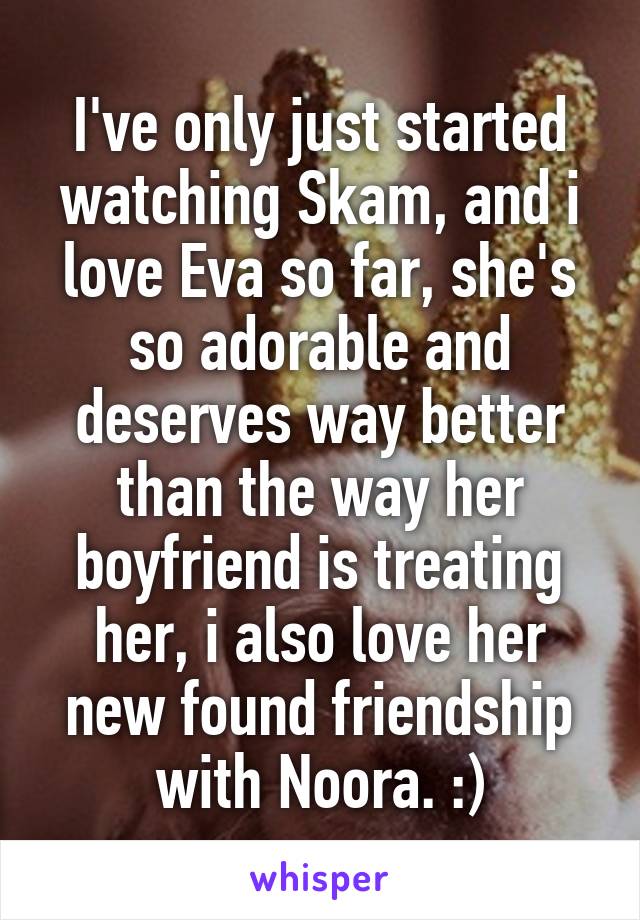 I've only just started watching Skam, and i love Eva so far, she's so adorable and deserves way better than the way her boyfriend is treating her, i also love her new found friendship with Noora. :)