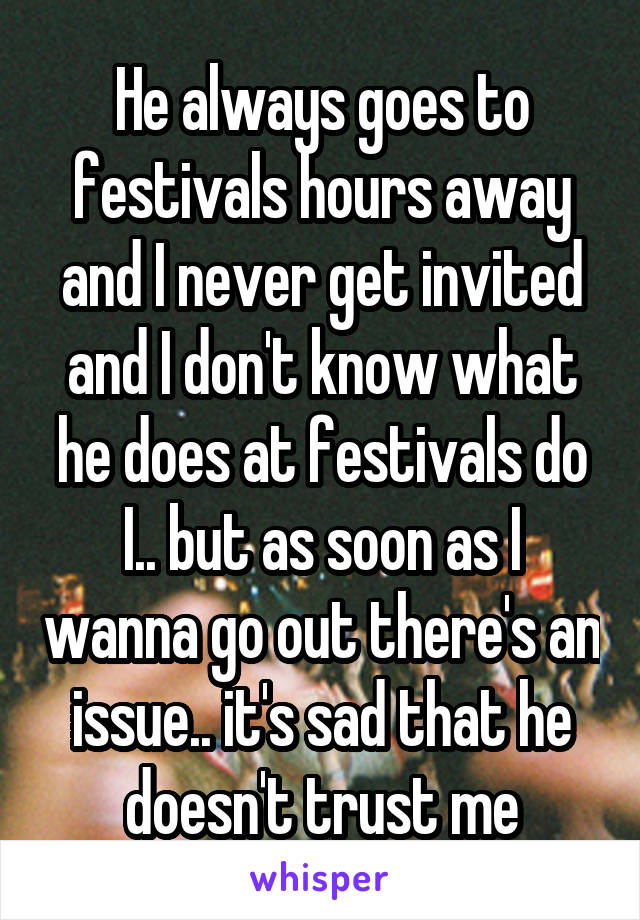 He always goes to festivals hours away and I never get invited and I don't know what he does at festivals do I.. but as soon as I wanna go out there's an issue.. it's sad that he doesn't trust me