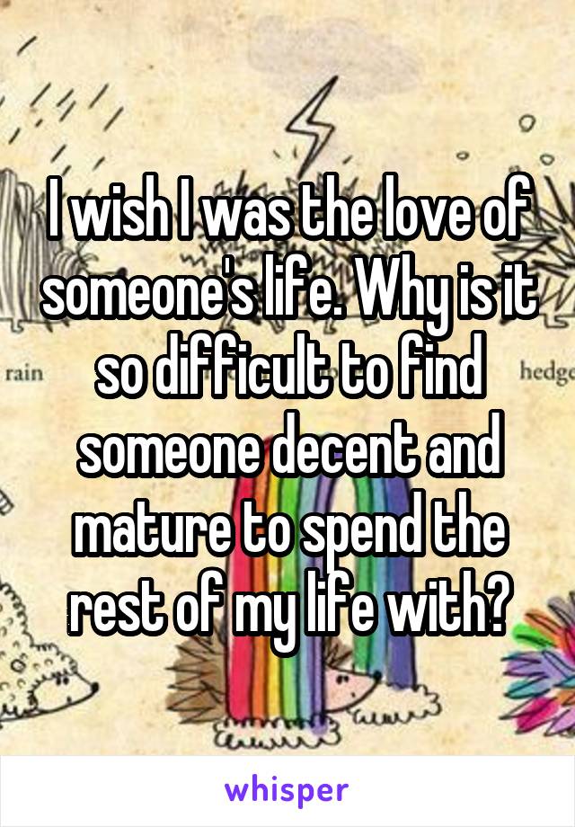 I wish I was the love of someone's life. Why is it so difficult to find someone decent and mature to spend the rest of my life with?