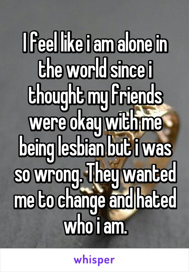 I feel like i am alone in the world since i thought my friends were okay with me being lesbian but i was so wrong. They wanted me to change and hated who i am.