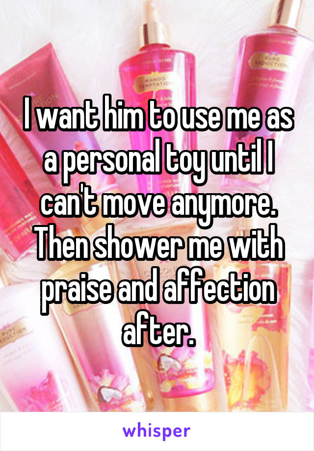 I want him to use me as a personal toy until I can't move anymore. Then shower me with praise and affection after.