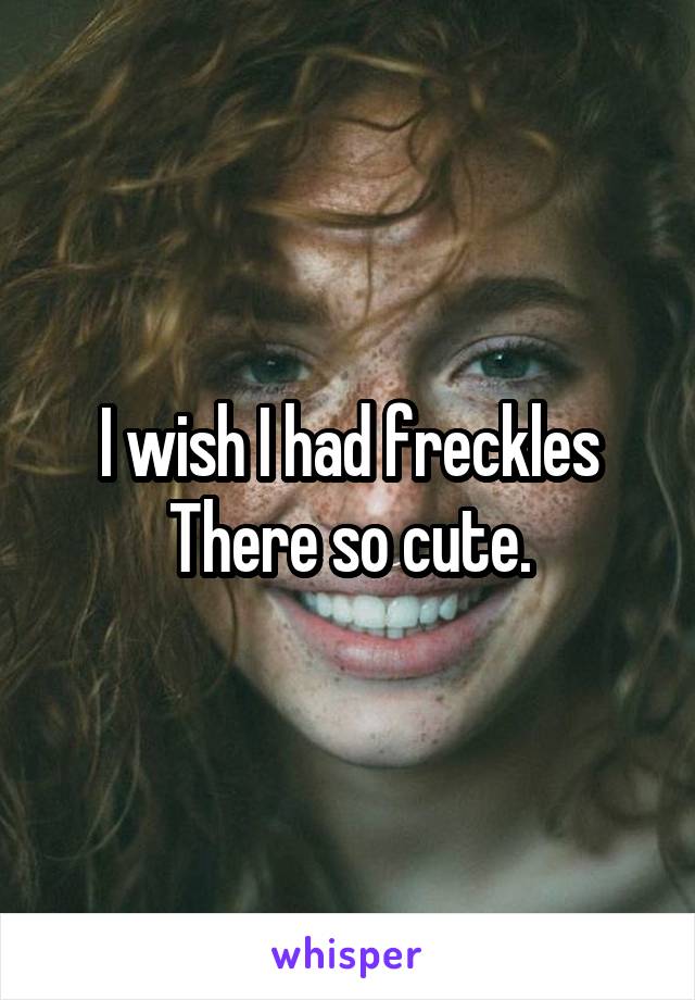 I wish I had freckles
There so cute.