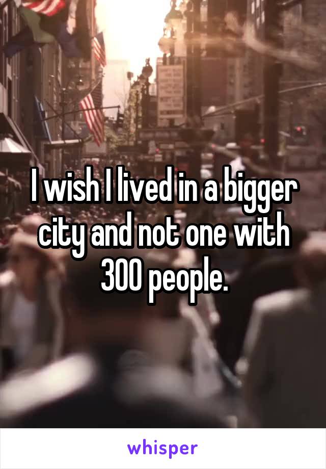 I wish I lived in a bigger city and not one with 300 people.