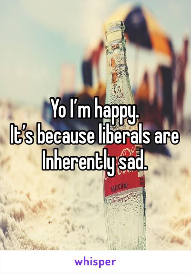 Yo I’m happy. 
It’s because liberals are Inherently sad. 