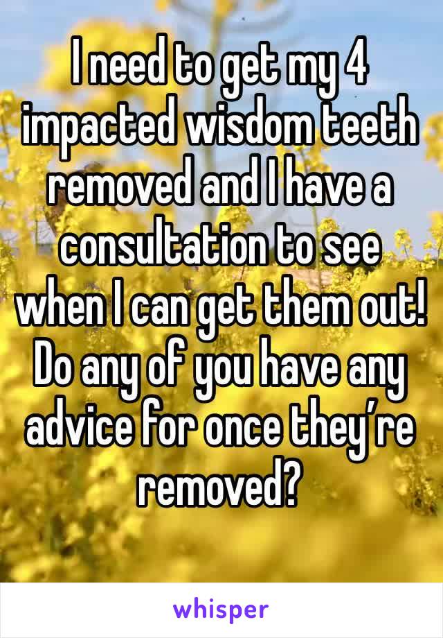I need to get my 4 impacted wisdom teeth removed and I have a consultation to see when I can get them out! Do any of you have any advice for once they’re removed?