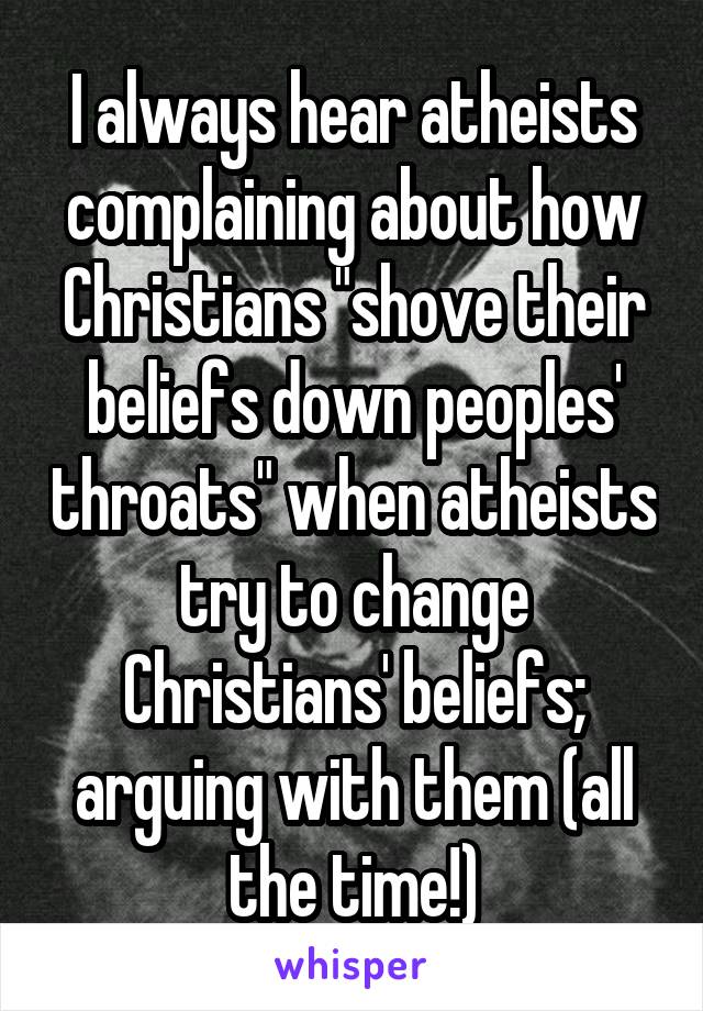 I always hear atheists complaining about how Christians "shove their beliefs down peoples' throats" when atheists try to change Christians' beliefs; arguing with them (all the time!)