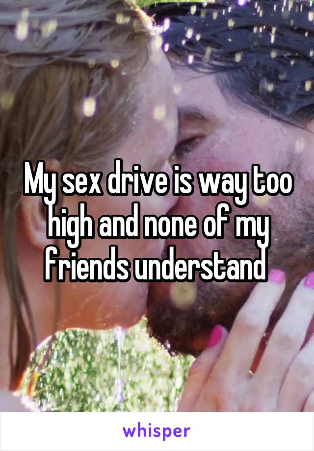 My sex drive is way too high and none of my friends understand 