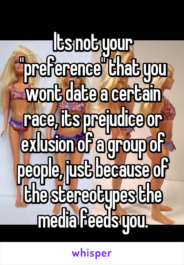 Its not your "preference" that you wont date a certain race, its prejudice or exlusion of a group of people, just because of the stereotypes the media feeds you.